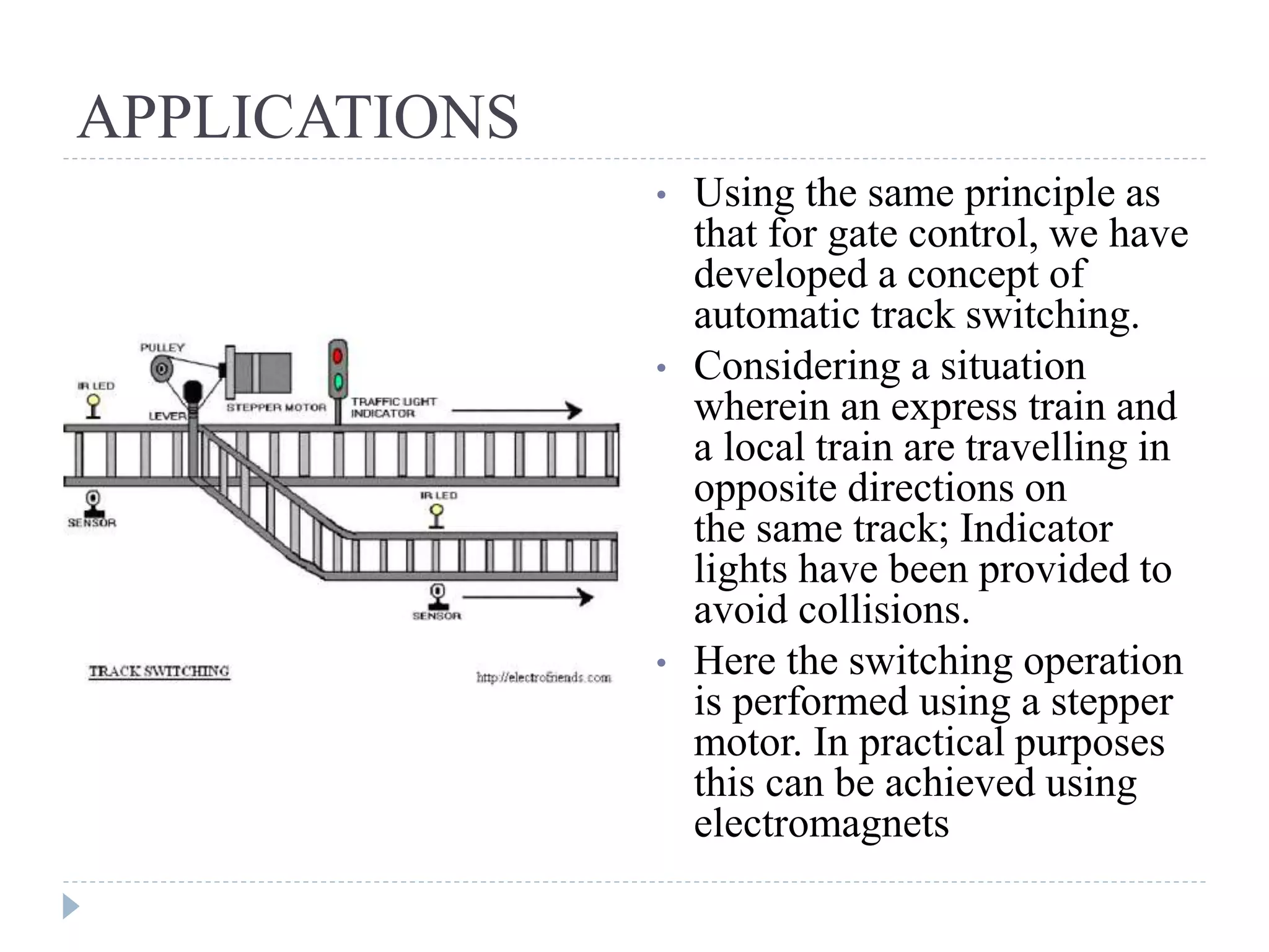 APPLICATIONS • Using the same principle as that for gate control, we have developed a concept of automatic track switching. • Considering a situation wherein an express train and a local train are travelling in opposite directions on the same track; Indicator lights have been provided to avoid collisions. • Here the switching operation is performed using a stepper motor. In practical purposes this can be achieved using electromagnets 