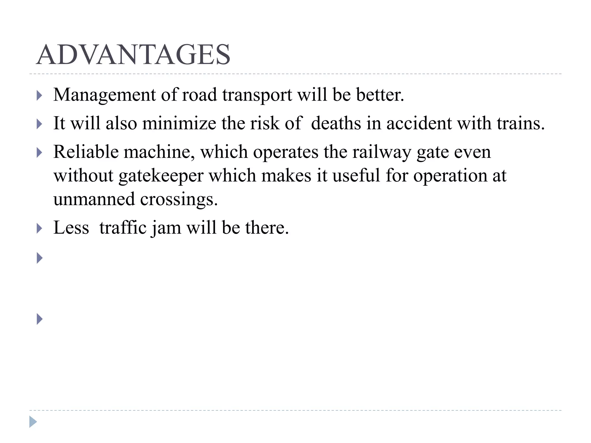 ADVANTAGES  Management of road transport will be better.  It will also minimize the risk of deaths in accident with trains.  Reliable machine, which operates the railway gate even without gatekeeper which makes it useful for operation at unmanned crossings.  Less traffic jam will be there.  Management of Road transport will be better.  Management of Road transport will be better. 