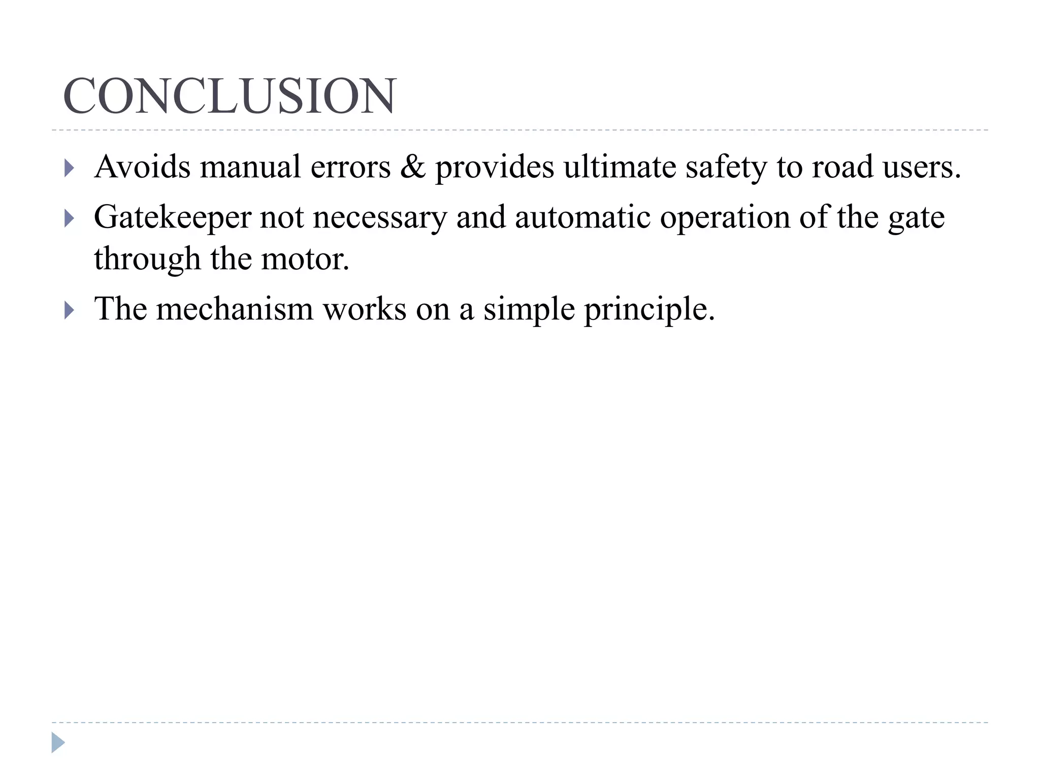 CONCLUSION  Avoids manual errors & provides ultimate safety to road users.  Gatekeeper not necessary and automatic operation of the gate through the motor.  The mechanism works on a simple principle. 