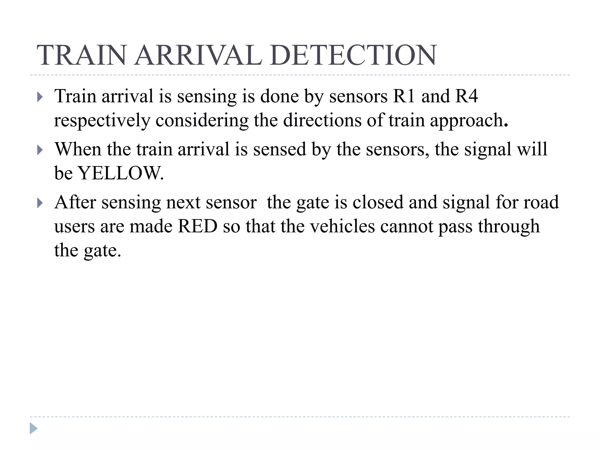 TRAIN ARRIVAL DETECTION  Train arrival is sensing is done by sensors R1 and R4 respectively considering the directions of train approach.  When the train arrival is sensed by the sensors, the signal will be YELLOW.  After sensing next sensor the gate is closed and signal for road users are made RED so that the vehicles cannot pass through the gate. 