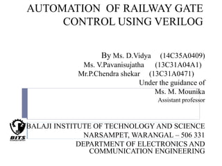 AUTOMATION OF RAILWAY GATE
CONTROL USING VERILOG
By Ms. D.Vidya (14C35A0409)
Ms. V.Pavanisujatha (13C31A04A1)
Mr.P.Chendra shekar (13C31A0471)
Under the guidance of
Ms. M. Mounika
Assistant professor
BALAJI INSTITUTE OF TECHNOLOGY AND SCIENCE
NARSAMPET, WARANGAL – 506 331
DEPARTMENT OF ELECTRONICS AND
COMMUNICATION ENGINEERING
 
