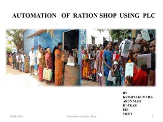 AUTOMATION OF RATION SHOP USING PLC 
BY 
KRISHNAKUMAR.S 
ARUN M.S.R 
III-YEAR 
EIE 
MCET 
30-08-2014 Automation of Ration Shop 1 
 