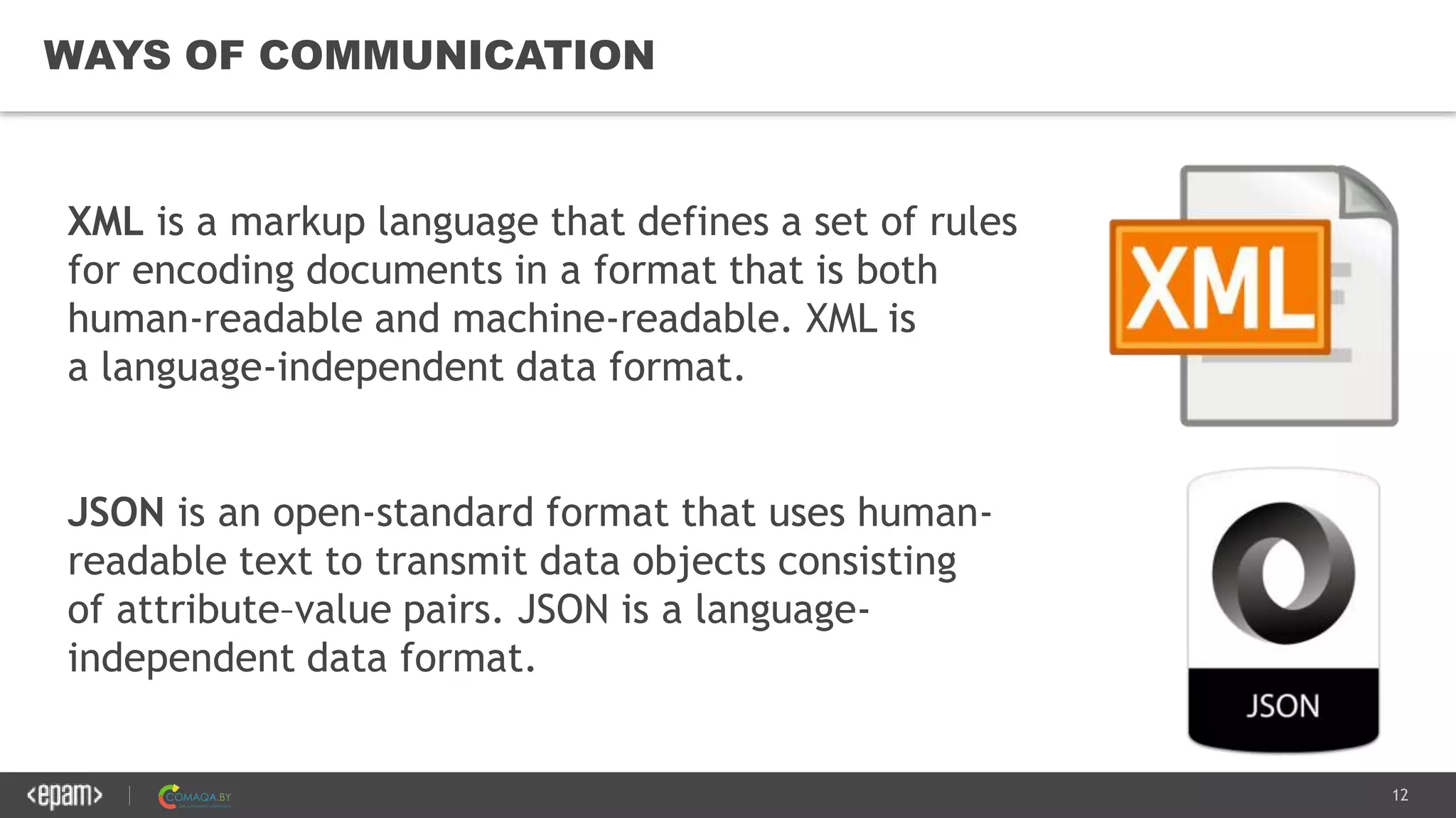 12
WAYS OF COMMUNICATION
XML is a markup language that defines a set of rules
for encoding documents in a format that is both
human-readable and machine-readable. XML is
a language-independent data format.
JSON is an open-standard format that uses human-
readable text to transmit data objects consisting
of attribute–value pairs. JSON is a language-
independent data format.
 