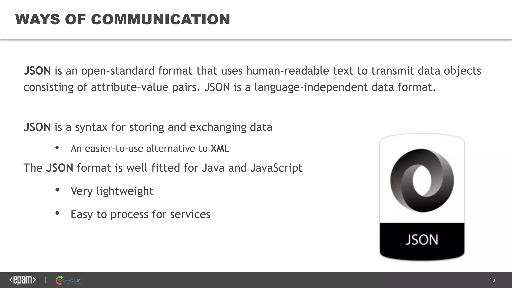 15
WAYS OF COMMUNICATION
JSON is an open-standard format that uses human-readable text to transmit data objects
consisting of attribute–value pairs. JSON is a language-independent data format.
JSON is a syntax for storing and exchanging data
• An easier-to-use alternative to XML
The JSON format is well fitted for Java and JavaScript
• Very lightweight
• Easy to process for services
 