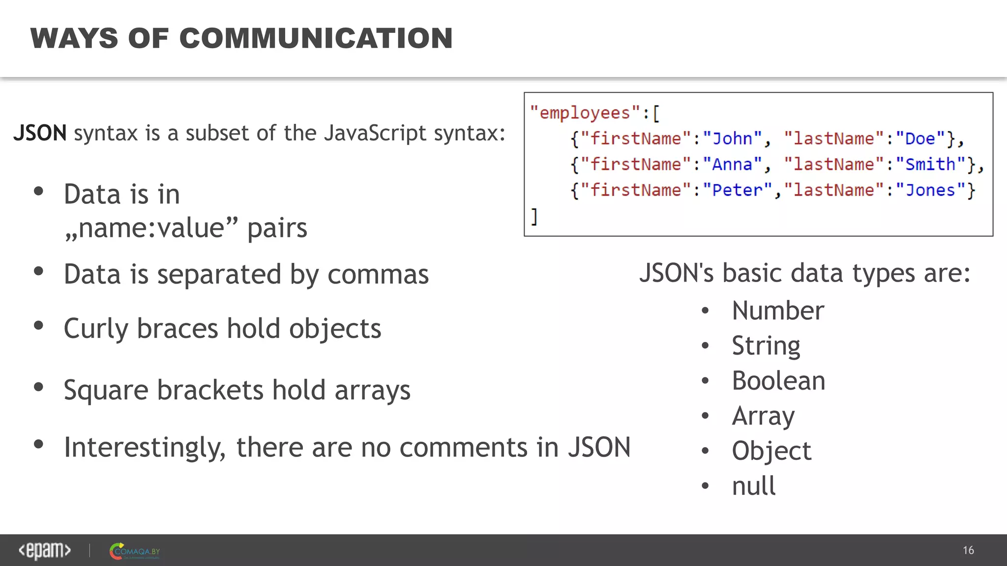 16
WAYS OF COMMUNICATION
JSON's basic data types are:
• Number
• String
• Boolean
• Array
• Object
• null
• Square brackets hold arrays
JSON syntax is a subset of the JavaScript syntax:
• Data is in
„name:value” pairs
• Data is separated by commas
• Curly braces hold objects
• Interestingly, there are no comments in JSON
 