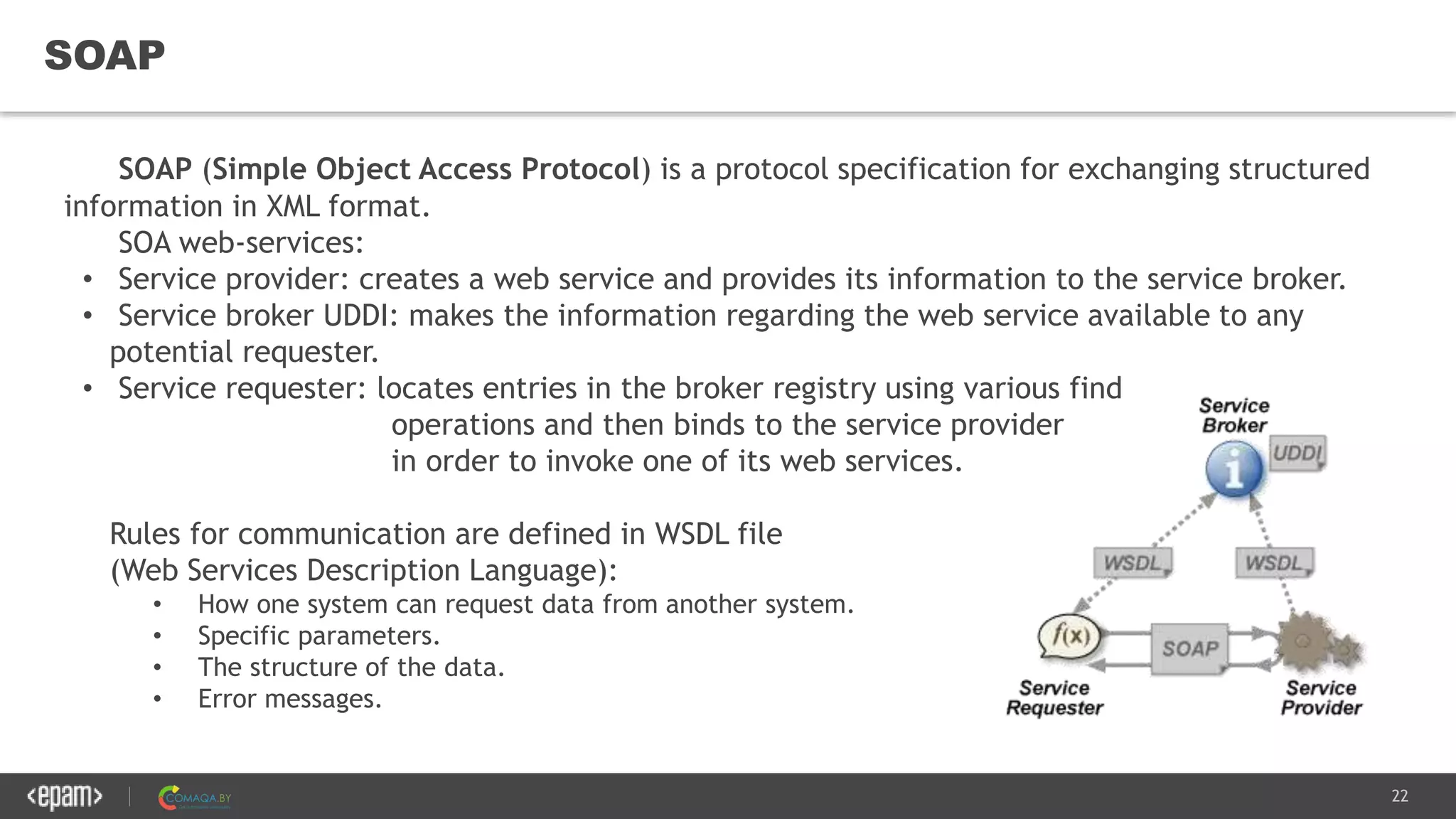 22
SOAP
SOAP (Simple Object Access Protocol) is a protocol specification for exchanging structured
information in XML format.
SOA web-services:
• Service provider: creates a web service and provides its information to the service broker.
• Service broker UDDI: makes the information regarding the web service available to any
potential requester.
• Service requester: locates entries in the broker registry using various find
operations and then binds to the service provider
in order to invoke one of its web services.
Rules for communication are defined in WSDL file
(Web Services Description Language):
• How one system can request data from another system.
• Specific parameters.
• The structure of the data.
• Error messages.
 