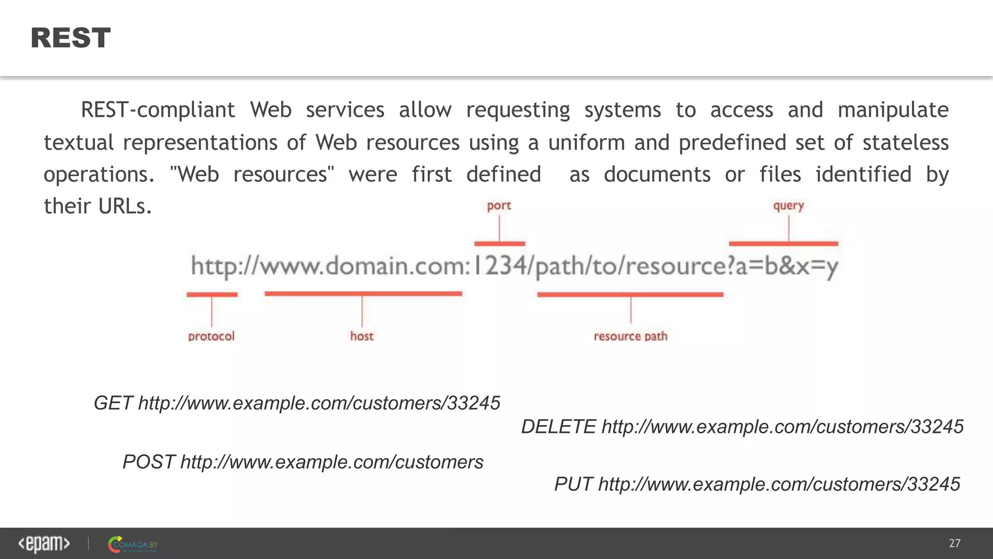 27
REST
REST-compliant Web services allow requesting systems to access and manipulate
textual representations of Web resources using a uniform and predefined set of stateless
operations. "Web resources" were first defined as documents or files identified by
their URLs.
POST http://www.example.com/customers
GET http://www.example.com/customers/33245
DELETE http://www.example.com/customers/33245
PUT http://www.example.com/customers/33245
 