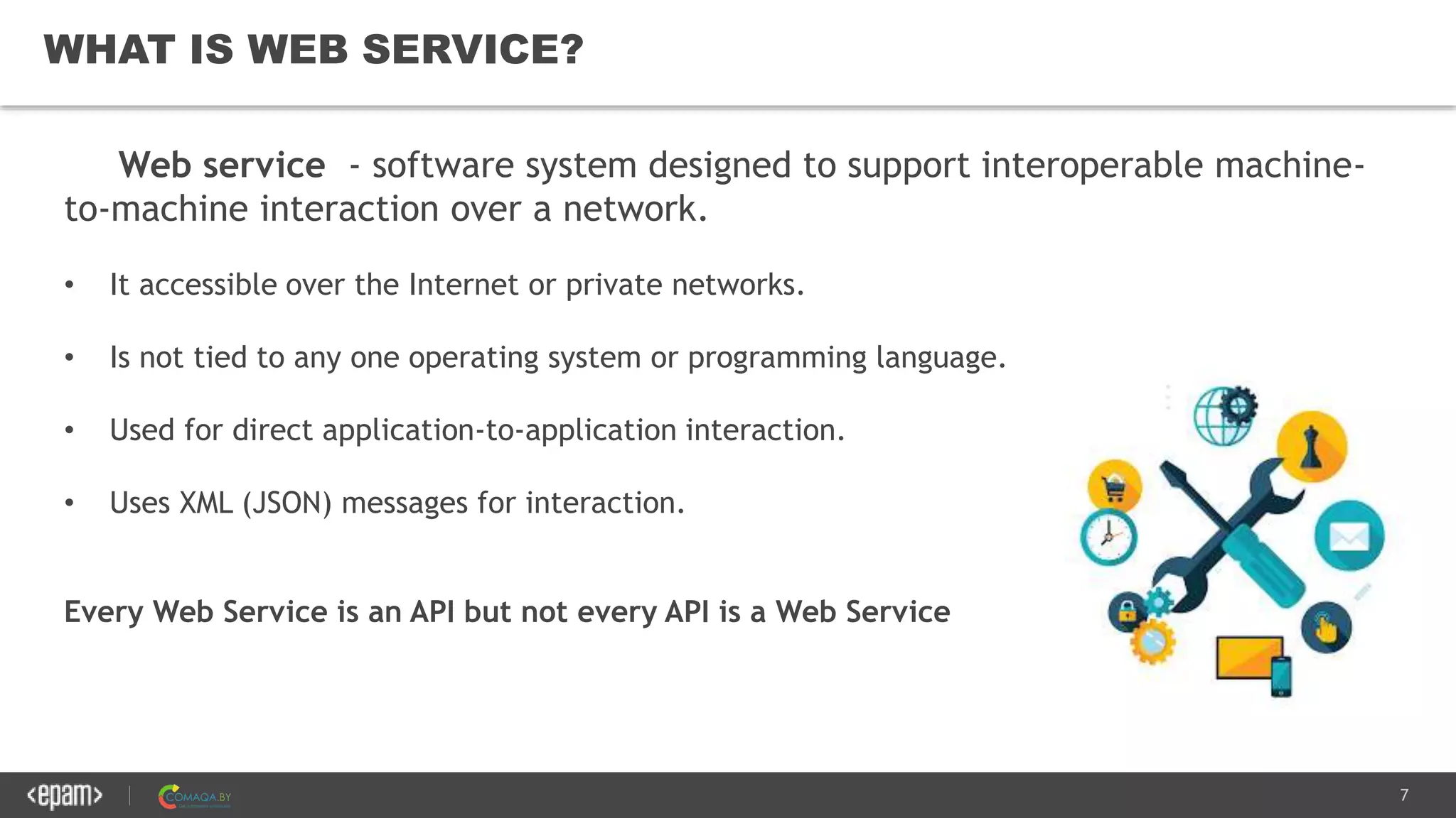 7
WHAT IS WEB SERVICE?
Web service - software system designed to support interoperable machine-
to-machine interaction over a network.
• It accessible over the Internet or private networks.
• Is not tied to any one operating system or programming language.
• Used for direct application-to-application interaction.
• Uses XML (JSON) messages for interaction.
Every Web Service is an API but not every API is a Web Service
 