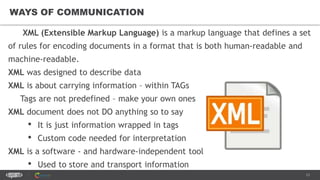 13
WAYS OF COMMUNICATION
XML (Extensible Markup Language) is a markup language that defines a set
of rules for encoding documents in a format that is both human-readable and
machine-readable.
XML was designed to describe data
XML is about carrying information – within TAGs
Tags are not predefined – make your own ones
XML document does not DO anything so to say
• It is just information wrapped in tags
• Custom code needed for interpretation
XML is a software - and hardware-independent tool
• Used to store and transport information
 