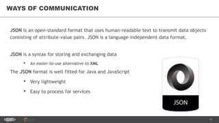 15
WAYS OF COMMUNICATION
JSON is an open-standard format that uses human-readable text to transmit data objects
consisting of attribute–value pairs. JSON is a language-independent data format.
JSON is a syntax for storing and exchanging data
• An easier-to-use alternative to XML
The JSON format is well fitted for Java and JavaScript
• Very lightweight
• Easy to process for services
 