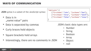 16
WAYS OF COMMUNICATION
JSON's basic data types are:
• Number
• String
• Boolean
• Array
• Object
• null
• Square brackets hold arrays
JSON syntax is a subset of the JavaScript syntax:
• Data is in
„name:value” pairs
• Data is separated by commas
• Curly braces hold objects
• Interestingly, there are no comments in JSON
 