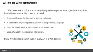 7
WHAT IS WEB SERVICE?
Web service - software system designed to support interoperable machine-
to-machine interaction over a network.
• It accessible over the Internet or private networks.
• Is not tied to any one operating system or programming language.
• Used for direct application-to-application interaction.
• Uses XML (JSON) messages for interaction.
Every Web Service is an API but not every API is a Web Service
 