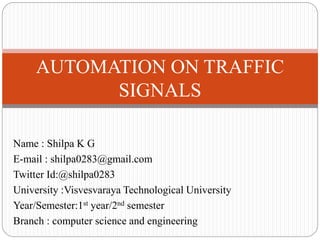 Name : Shilpa K G
E-mail : shilpa0283@gmail.com
Twitter Id:@shilpa0283
University :Visvesvaraya Technological University
Year/Semester:1st year/2nd semester
Branch : computer science and engineering
AUTOMATION ON TRAFFIC
SIGNALS
 