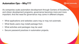 6
As companies scale automation development through Centers of Excellence
and citizen development programs, governance becomes more and more
important. And the need for governance may come in different shapes:
• What applications and websites users may or may not automate.
• What feeds users may install package from.
• What activities and packages may be used
• Secure password practices in automation projects.
Automation Ops – Why???
 