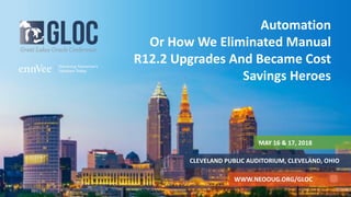 MAY 16 & 17, 2018
CLEVELAND PUBLIC AUDITORIUM, CLEVELAND, OHIO
WWW.NEOOUG.ORG/GLOC
Automation
Or How We Eliminated Manual
R12.2 Upgrades And Became Cost
Savings Heroes
 