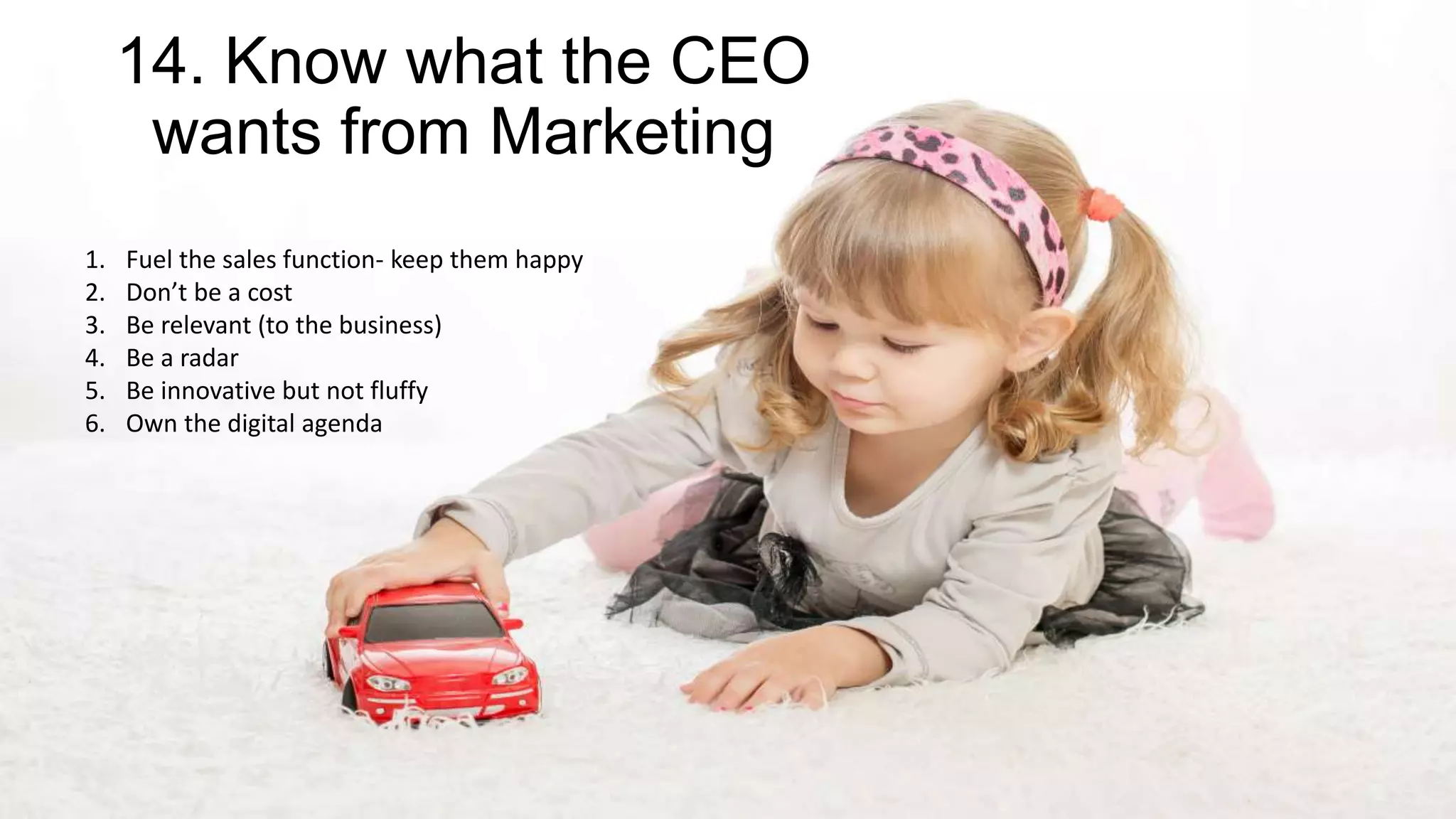 14. Know what the CEO
wants from Marketing
1. Fuel the sales function- keep them happy
2. Don’t be a cost
3. Be relevant (to the business)
4. Be a radar
5. Be innovative but not fluffy
6. Own the digital agenda
 