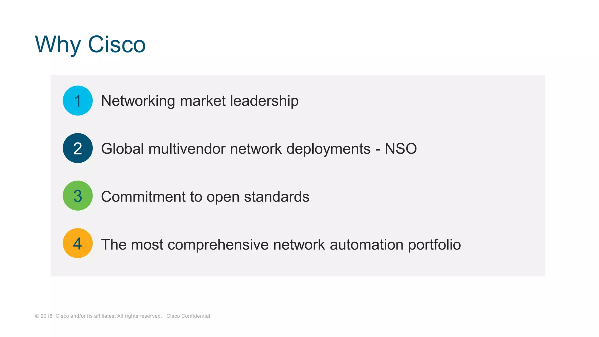 © 2018 Cisco and/or its affiliates. All rights reserved. Cisco Confidential
Why Cisco
Networking market leadership
Global multivendor network deployments - NSO
Commitment to open standards
The most comprehensive network automation portfolio
1
2
3
4
 