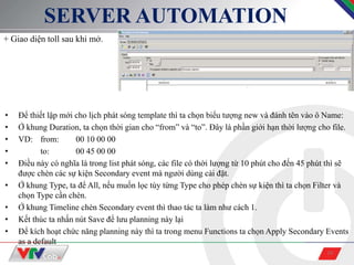 10
SERVER AUTOMATION
+ Giao diện toll sau khi mở.
• Để thiết lập mới cho lịch phát sóng template thì ta chọn biểu tượng new và đánh tên vào ô Name:
• Ở khung Duration, ta chọn thời gian cho “from” và “to”. Đây là phần giới hạn thời lượng cho file.
• VD: from: 00 10 00 00
• to: 00 45 00 00
• Điều này có nghĩa là trong list phát sóng, các file có thời lượng từ 10 phút cho đến 45 phút thì sẽ
được chèn các sự kiện Secondary event mà người dùng cài đặt.
• Ở khung Type, ta để All, nếu muốn lọc tùy từng Type cho phép chèn sự kiện thì ta chọn Filter và
chọn Type cần chèn.
• Ở khung Timeline chèn Secondary event thì thao tác ta làm như cách 1.
• Kết thúc ta nhấn nút Save để lưu planning này lại
• Để kích hoạt chức năng planning này thì ta trong menu Functions ta chọn Apply Secondary Events
as a default
 