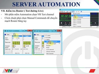 14
SERVER AUTOMATION
VII. Kiểm tra Router ( Test đường Live)
- Mở phần mềm Automation chọn VR Test channel
- Click chuột phải chọn Manual Commands để chuyển
mạch Router bằng tay
 