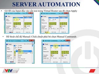 15
SERVER AUTOMATION
• Gõ ID của Input đầu vào cần test trong Virtual Router sau đó chọn Apply
• Để thoát chế độ Manual: Click chuột phải bỏ chọn Manual Commands
 
