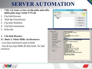 16
SERVER AUTOMATION
• VIII. Các bước cơ bản cài đặt phần mềm điều
khiển phát sóng 1 kênh VTVcab
1. Cấu hình Resoure
2. Thiết lập Vitual Router
3. Cấu hình Workflow
4. Cấu hình Automation
5. Kiểm thử
1. Cấu hình Resoure
B1: Bước 1: Thêm MDK vào Resources
- Lựa chọn Automation quản lý kênh
- Sau đó lựa chọn MDK để thêm kênh: Ấn Add
resources
 