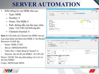 17
SERVER AUTOMATION
• Điền thông tin của MDK như sau:
– Type: MDK
– Number: 5
– Name: Tên MDK-5
– Path: đường dẫn của thư mục chứa
clips: 10.3.90.126fs0clip.dir
– Channels Inserted: 4
Bước 2: Cấu hình các Channel của MDK vừa tạo
Lựa chọn kênh cần thêm trên MDK 5: Ấn Modify
Resource và thiết lập
- Name: MDK-5 CH2
- Driver: OMNEONAPITC
- Video Out: 1 (hiện đang là Channel 1)
- Director: địa chỉ IP của MDK5: 10.3.90.126
Player: 2425B: Tên này phải giống với vị trí và
tên trên MDK5
Codec: MP2H hoặc MP2L
 