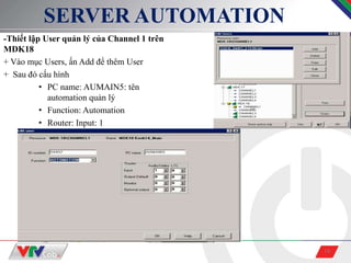 18
SERVER AUTOMATION
-Thiết lập User quản lý của Channel 1 trên
MDK18
+ Vào mục Users, ấn Add để thêm User
+ Sau đó cấu hình
• PC name: AUMAIN5: tên
automation quản lý
• Function: Automation
• Router: Input: 1
 