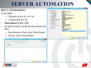 19
SERVER AUTOMATION
Bước 3: Cấu hình Router
Ta cần thêm:
– 2 Router ảo là C-01 và C-03
– 1 Router thật là C-02
• Thêm Router C-01, C-03
• Ấn Add resources sau đó lựa chọn Router cần
thêm:
– Mục Resource Type: chọn Video Router
– Source: chọn Virtual Router
 