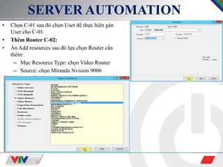 20
SERVER AUTOMATION
• Chọn C-01 sau đó chọn User để thực hiện gán
User cho C-01
• Thêm Router C-02:
• Ấn Add resources sau đó lựa chọn Router cần
thêm:
– Mục Resource Type: chọn Video Router
– Source: chọn Miranda Nvision 9000
 