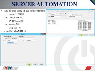 21
SERVER AUTOMATION
• Sau đó nhập thông tin của Router như dưới
– Name: NV8280
– Driver: NV9000
– IP: 10.3.90.165
– Inputs: 288
– Outputs: 576
• Gán User cho MDK-5
 