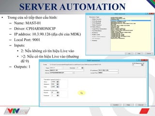 23
SERVER AUTOMATION
• Trong cửa sổ tiếp theo cấu hình:
– Name: MAST-01
– Driver: CPHARMONICIP
– IP address: 10.3.90.126 (địa chỉ của MDK)
– Local Port: 9001
– Inputs:
• 2: Nếu không có tín hiệu Live vào
• >2: Nếu có tín hiệu Live vào (thường
để 9)
– Outputs: 1
 