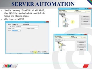 24
SERVER AUTOMATION
- Sau khi tạo xong 2 MAST-01 và MAST-02,
thực hiện kéo vào như hình để tạo thành các
Group cho Main và Clone.
- Gán User cho MAST
 