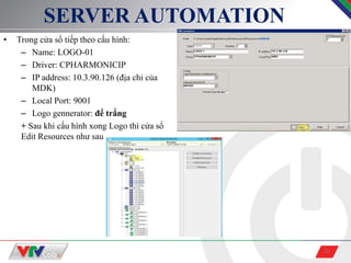 26
SERVER AUTOMATION
• Trong cửa sổ tiếp theo cấu hình:
– Name: LOGO-01
– Driver: CPHARMONICIP
– IP address: 10.3.90.126 (địa chỉ của
MDK)
– Local Port: 9001
– Logo gennerator: để trắng
+ Sau khi cấu hình xong Logo thì cửa sổ
Edit Resources như sau
 