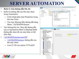 29
SERVER AUTOMATION
• Bước 6: Gán đường dẫn On Air
• Kiểm tra đường dẫn của thư mục share
trong Automation
– Click chuột phải chọn Properties trong
thư mục Etere
– Vào mục Sharing thấy đường dẫn đang
Share: AUMAIN8etereau
• Vào Setting/On Air: Thay đổi đường dẫn
của cả Automation Main và Backup thành
đường dẫn share để các máy khác có thể
nhìn thấy.
• AUMAIN8etereauuser.025
– AUMAIN8etereau: đường dẫn của
thư mục share
– User.25: ID của station VTVcab25
 