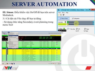 9
SERVER AUTOMATION
III. Stman: Điều khiển việc On/Off đồ họa trên server
Mediadeck.
3.1 Cài đặt các File chạy đồ họa tự động
- Sử dụng chức năng Secondary event planning trong
menu Tool
 