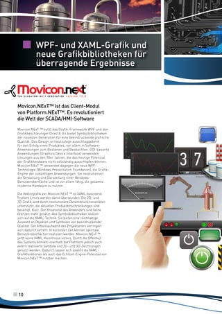 WPF- und XAML-Grafik und
neue Grafikbibliotheken für
überragende Ergebnisse

Movicon.NExT™ ist das Client-Modul
von Platform.NExT™. Es revolutioniert
die Welt der SCADA/HMI-Software
Movicon.NExT ™ nutzt das Grafik-Framework WPF und den
Grafikbeschleuniger DirectX. Es bietet Symbolbibliotheken
der neuesten Generation für eine beeindruckende grafische
Qualität. Das Design ist heutzutage ausschlaggebend
für den Erfolg eines Produktes, vor allem in SoftwareAnwendungen zum Bedienen und Beobachten. GDI-basierte
Anwendungen (Graphics Device Interface) verwenden
Lösungen aus den 90er Jahren, die das heutige Potenzial
der Grafikhardware nicht vollständig ausschöpfen können.
Movicon.NExT ™ verwendet dagegen die neue WPFTechnologie (Windows Presentation Foundation), die GrafikEngine der zukünftigen Anwendungen. Sie revolutioniert
die Gestaltung und Darstellung einer WindowsBenutzeroberfläche und ist vor allem fähig, die gesamte
moderne Hardware zu nutzen.
Die Vektorgrafik von Movicon.NExT ™ ist XAML-basierend.
Frühere Limits werden damit überwunden. Die 2D- und
3D-Grafik wird durch revolutionäre Dynamikfunktionalitäten
unterstützt, die aktuellen Produkteinschränkungen sind
beseitigt. Kurz: Der Kreativität des Anwenders sind keine
Grenzen mehr gesetzt. Alle Symbolbibliotheken stützen
sich auf die XAML-Technik. Sie bieten eine reichhaltige
Auswahl an Objekten und Symbolen von beeindruckender
Qualität. Der Arbeitsaufwand des Projektierers verringert
sich dadurch extrem. In kürzester Zeit können optimale
Benutzeroberflächen realisiert werden. Movicon.NExT ™
setzt keine XAML-Kenntnisse voraus. Durch die Offenheit
des Systems können innerhalb der Plattform jedoch auch
extern realisierte Symbole und 2D- und 3D-Zeichnungen
genutzt werden. Dadurch lassen sich sowohl die XAMLGrafikfunktionen als auch das Echtzeit-Engine-Potenzial von
Movicon.NExT ™ nutzbar machen.

10

 