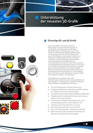 Unterstützung
der neuesten 3D-Grafik

Einmalige 2D- und 3D-Grafik
Durch seine XAML-Technologie unterstützt
Movicon.NExT ™ die dynamische Visualisierung
der 3D-Grafik. Die Prozessbilder sind 3D-fähig.
3D-Modelle können importiert oder aus den in der
Plattform implementierten Modellen gewählt werden.
Für die grafische Animation der 3D-Komponenten
stehen dem Projektierer verschiedene Funktionen zur
Verfügung. Die Kamerabilder können in 3D-Szenen
positioniert und betrachtet werden. Mit interaktiven
und echtzeitdynamischen Anlagendaten auf
3D-Grafikkomponenten lassen sich also dreidimensionale
und interaktive Benutzeroberflächen realisieren. Gemischte
2D- und 3D-Lösungen können anhand einer so neuartigen
grafischen Benutzeroberfläche frei entwickelt werden.
Bereits vorkonfigurierte Dynamikfunktionen stehen für die
Verknüpfung der Echtzeitinformationen mit den Objekten
bereit. Gleichzeitig sind die Bibliotheken mit eigenen XAMLZeichnungen frei integrier- und erweiterbar.
Das Ergebnis ist ein grandioses, zwei- oder
dreidimensionales grafisches Layout mit Spezialeffekten, die
jeden begeistern - unabhängig von der Bildschirmauflösung
oder der lokalen bzw. webgestützten Darstellung.

•	
•	

2D- und 3D-Vektorgrafik mit DirectX-Unterstützung
Umfangreiche Bibliothek mit vorkonfigurierten WPF-Symbolen
und -Objekten von höchster grafischer Qualität

•	
•	

Unterstützte Erweiterung der grafischen Objekte auf XAML-Basis
Breitgefächertes Set von Dynamikfunktionen und Animationen
sowohl für 2D- als auch 3D-Grafik

•	

Unterstützung aller Objektbearbeitungsfunktionen in der
Laufzeitumgebung (Zoomen, Ziehen, Quetschen, etc.)

•	
•	
•	
•	

Unterstützung der Prozessbild-Stile und -Layouts
Volle Unterstützung aller Multi-Touch-Funktionen
Kinect-Unterstützung (Sprach- und Gestenunterstützung)
Native Unterstützung der kachelbasierten Oberfläche von
Windows 8 und automatische Projektnavigation

11

 