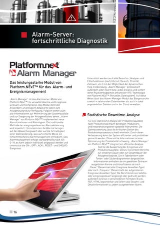 Server Allarmi
completo e
Alarm-Server:
potente

fortschrittliche Diagnostik

Das leistungsstarke Modul von
Platform.NExT™ für das Alarm- und
Ereignismanagement
„Alarm Manager“ ist das Alarmserver-Modul von
Platform.NExT™. Es verwaltet Alarme und Ereignisse
wirksam und hochpräzise. Das Modul stellt den
Anwendern unverzüglich detaillierte Daten zum
Anlagenzustand zur Verfügung. Folglich stehen auch
alle Informationen zur Minimierung der Systemausfälle
und zur Steigerung der Anlageneffizienz bereit. „Alarm
Manager“ von Platform.NExT™ implementiert neue
Alarmfunktionen und Alarmtypen. Die traditionelle
Methode der ereignisgesteuerten Alarmaktivierung
wird erweitert: Hinzu kommen die Alarme bezogen
auf den Abweichungswert oder auf die Schnelligkeit
einer Datenänderung, was auf einfache Weise ein
fortschrittlicheres Alarmmanagement ermöglicht. Das
Alarmmanagement erfolgt standardmäßig nach ISA
S-18; es kann jedoch individuell angepasst werden und
unterstützt die ON-, OFF-, ACK-, RESET- und SHELVEEreignisse.

16

Unterstützt werden auch alle Bereichs-, Analyse- und
Filterfunktionen (nach Uhrzeit, Bereich, Priorität,
Zeitraum, etc.) mit der Möglichkeit der dynamischen
Help-Einblendung. „Alarm Manager“ protokolliert
außerdem jeden Alarm bzw. jedes Ereignis und sichert
deren Rückverfolgbarkeit anhand der VFS-Technologie
von Platform.NExT™ (Virtuelles Dateisystem). Auf diese
Weise lässt das Alarm-Manager-Modul das Ereignisarchiv
sowohl in relationalen Datenbanken als auch in lokal
angesiedelten Dateien und in der Cloud verwalten.

Statistische Downtime-Analyse
Für eine statistische Analyse der Produktionsausfälle
nach Produktionszeitraum benötigen Produktionsund Instandhaltungsleiter spezielle Instrumente. Die
Datenauswertung lässt die kritischen Stellen des
Produktionsprozesses schnell ermitteln. Durch deren
Verbesserung kann das System effizienter und produktiver
gemacht werden. Ohne solche Informationen ist eine
Optimierung der Produktivität schwierig. „Alarm Manager“
von Platform.NExT™ integriert ein effizientes AnalyseTool für die Auswertung der Ereignisse und
Produktionsausfälle. Dieses Tool erstellt Berichte
zur einzelnen Dauer oder zur Gesamtdauer der
Anlagenstillstände. Die in Tabellenform oder
Torten- oder Säulendiagrammen dargestellten
Informationen enthalten die im gewählten Zeitraum
ausgelösten Alarme und klassifizieren sie nach
„Dauer“ (Gesamtzeit aller Ereignisse desselben Typs)
oder nach „Frequenz“ (Gesamtzahl der aufgetretenen
Ereignisse desselben Typs). Die Berichte können befehlsoder ereignisgesteuert angezeigt oder gedruckt werden;
außerdem sind sie in verschiedenen Formaten (Excel,
PDF, HTML) exportierbar und liefern alle Gesamt- und
Detailinformationen zu jedem ausgewerteten Alarm.

 