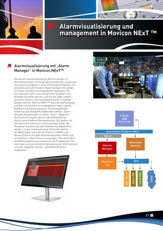 Alarmvisualisierung und
management in Movicon NExT ™

Alarmvisualisierung mit „Alarm
Manager“ in Movicon.NExT™

Clients
HMI

(Alarms List)

Automation Platform.NExT
Server

Downtime
Analisys

Alarms
Manager

17

Cloud

SQL Server

Local File

Other DB

VFS

Historical
Log
SQL Server

Die aktiven und protokollierten Alarme werden im
Alarmfenster bzw. im Ereignisprotokollfenster visualisiert.
Sie können als Objekt in jedes Prozessbild eingefügt und
wie jedes grafische Toolbox-Objekt konfiguriert werden.
So lassen sich Alarmanzeigeobjekte realisieren, die
aus stilistisch sehr unterschiedlichen Symbolen und
Vorlagen bestehen können, und die wie jedes andere
grafische Objekt in die Symbolbibliotheken eingefügt
werden können. Movicon.NExT ™ lässt die Alarmanzeige
und Alarmfunktionen mit vorgegebenen bzw. eigenen
Befehlen vollständig anpassen. Die Anzeigefenster
können an das Netzwerk angebunden werden. Damit
wird das Anzeigeobjekt zu einem „Client“-Objekt für
die Visualisierung der aktiven oder protokollierten
Alarme verschiedener Netzwerkserver. Die Spalten mit
den Alarminformationen sind frei konfigurierbar; die
Visualisierung kann auf jede Anforderung abgestimmt
werden. Zu den interessantesten Neuheiten gehört
die Möglichkeit, einen aktiven Alarm zu wählen und
dessen Historie mit allen Auslösezeitpunkten direkt und
unmittelbar im Alarmfenster anzuzeigen. Dies vereinfacht
die Datenauswertung und optimiert die Produktivität. Für
eine klare und übersichtliche Darstellung der Informationen
sind alle möglichen Sortier- und Filterfunktionen
vorgesehen.

 