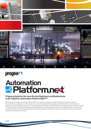 I punti di forza della moderna ed
innovativa tecnologia di Automation
Platform.NExT™

Progea präsentiert die neue Ära des Bedienens und Beobachtens
in der Industrie: Automation Platform.NExT™.
Die Software-Technologie „Automation Platform.NExT™“ wurde als Grundlage für moderne Automationssysteme entwickelt.
Es ist eine offene, skalierbare, auf .NET und die fortschrittlichsten Software-Technologien gestützte Plattform. Sie beruht auf dem
Konzept der modularen Plug-in-Technik, um Industriesoftware-Architekturen größere Offenheit und Skalierbarkeit zu verleihen. Sie lässt
Funktionsbausteine für die effiziente Abwicklung aller betrieblichen Anforderungen integrieren. Damit steht den Profis der Automation
eine modulare, offene Plattform zur Verfügung, die die Bereiche Bedienen, Beobachten, Steuern, Kontrollieren, Sammeln, Archivieren,
Auswerten und Visualisieren abdeckt.

2

 