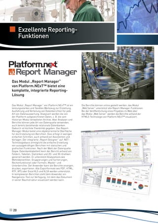 Server Allarmi
completo e
Exzellente Reportingpotente
Funktionen

Das Modul „Report Manager“
von Platform.NExT™ bietet eine
komplette, integrierte ReportingLösung
Das Modul „Report Manager“ von Platform.NExT™ ist ein
leistungsstarkes und flexibles Werkzeug zur Erstellung,
Ausführung und Verteilung von Datenberichten für jede
Art von Datenauswertung. Analysiert werden die von
der Plattform aufgezeichneten Daten, z. B. die vom
Historian-Modul verwalteten Archive. Aber Analysen und
Berichte können jede Art von Datenquelle verwenden,
auch bereits bestehende relationale Datenbanken.
Dadurch ist höchste Flexibilität gegeben. Das ReportManager-Modul bietet eine objektorientierte Oberfläche
für die Erstellung von Berichten. Dies erfolgt in wenigen
einfachen Schritten, auch anhand von Assistenten und
Vorlagen. Der integrierte „Report Designer“ auf .NETTechnologiebasis ermöglicht die einfache Erstellung
von aussagekräftigen Berichten mit statischen und
grafischen Funktionen. Nach der Wahl der Datenquelle
(bspw. Datenbanktabellen) kann der Bericht anhand von
Feldern, Tabellen, Statistiken und 2D- und 3G-Grafiken
generiert werden. Er unterstützt Analysetools wie
Mehrebenenfilter, Gruppierungen und Sortierungen,
Rechenfunktionen oder Formeln, Master- und
Unterberichte. Der Anwender kann die Berichte anzeigen,
drucken, exportieren: Alle Exportformate wie PDF, HTML,
RTF, XPS oder Excel XLS und XLSX werden unterstützt.
In komplexeren Berichten steht dem Anwender ein
Navigations-Tool zur Verfügung, mit dem das Dokument
in seiner Baumstruktur visualisiert werden kann.

20

Die Berichte können online gestellt werden; das Modul
„Web Server“ unterstützt alle Report-Manager-Funktionen.
Bei der Veröffentlichung eines Projektes im Web über
das Modul „Web Server“ werden die Berichte anhand der
HTML5-Technologie von Platform.NExT™ visualisiert.

 