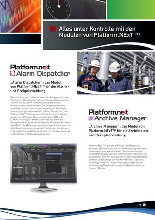 Funzioni di
Notifica edAlles unter Kontrolle mit den
Analisi
Modulen von
Statistica Allarmi Platform.NExT ™

„Alarm Dispatcher“: das Modul
von Platform.NExT™ für die Alarm und Ereignismeldung
Bei nicht oder nur zeitweise besetzten Anlagen muss das
Personal in Abrufbereitschaft auf schnelle Informationen
zählen können, damit Produktionsausfälle auf ein
Minimum beschränkt werden. Die Projektalarme sind
so konfigurierbar, dass sie den festgelegten Benutzern
unverzüglich gemeldet werden. „Alarm Dispatcher“, die
Platform.NExT™-Komponente für die Ereignismeldung,
meldet dem Personal Alarme anhand von SMS oder
E-Mails. Als nützlich erweist sich dies vor allem bei
durchgehend verbundenen Anlagen (z. B. lokales Netzwerk
oder Web). Die Meldungen werden an spezifische Benutzer
oder Benutzergruppen gesendet. Sie können anhand von
Filterfunktionen wie Uhrzeit, Arbeitsschicht oder Personal
in Abrufbereitschaft angepasst werden.

„Archive Manager“: das Modul von
Platform.NExT™ für die Archivdatenund Rezeptverwaltung.
Platform.NExT ™ enthält ein Modul um Rezepte zu
editieren, aktivieren und die. Archivverwaltung asynchron
zum Adressraum konfigurieren. Die vom Konfigurator
verwalteten Rezept-Objekte kennzeichnen sich durch ein
Datenlayout, eine frei konfigurierbare Benutzeroberfläche
und eine unabhängige Geräte-Konnektivität. Spezielle,
vorkonfigurierte I/O-Treiberfunktionen sorgen für die
Übertragung (Download/Upload) der Rezepturdaten im
“atomic” Modus..

21

 