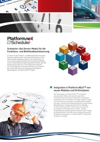 Server Allarmi
completo e
potente

Scheduler: das Server-Modul für die
Funktions- und Befehlsablaufsteuerung
Ein Server für die Funktions- und Befehlsablaufsteuerung lässt
Scheduler-Objekte einfach und funktionell konfigurieren. Das
Modul arbeitet unabhängig. Sowohl in der Entwicklungs- als
auch Laufzeitumgebung erhält es die auszuführenden Befehle
mit der entsprechenden Zeitplanung (wiederholte oder zyklische
Ausführung, Ausführung zu einem bestimmten Zeitpunkt
etc.). Die Konfiguration ist auf dem HMI-Client auch während
der Laufzeit über das entsprechende grafische Objekt im
Werkzeugkasten von Movicon.NExT™ möglich.

Integration in Platform.NExT™ von
neuen Modulen und Drittmodulen
Die Technologie von Platform.NExT™ ist modular
und skalierbar. Neben den bereits integrierten
Funktionsbausteinen können Anwender neue Module
entwickeln und in die Plattform einfügen. Dadurch ergibt
sich der Vorteil von vertikalen und arbeitsoptimierenden
Lösungen, reduzierten Entwicklungszeiten und geringeren
Betriebskosten. Progea bietet Assistenten-Modelle
für Ms Visual Studio 2012. Damit kann in kurzer Zeit
ein eigener Funktionsbaustein auf .NET- und C#Technologiebasis gebaut werden. Daneben liefert Progea
die Dokumentation, die SDK und die nötige Schulung für
die Realisierung eigener, in Platform.NExT™ integrierter
vertikaler Lösungen.

22

 