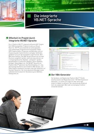 Die integrierte
VB.NET-Sprache

Offenheit im Projekt durch
integrierte VB.NET-Sprache
Die in Platform.NExT™ integrierte effiziente NET-Engine
führt VBA-kompatiblen Programmcode aus (Visual
Basic for .NET™) und verwendet ein wirkungsvolles
und umfassendes Programmierschnittstellen-Paket
(API). Eigenschaften, Ereignisse und Methoden sind zur
Anpassung jeder Systemfunktion verfügbar. Außerdem
gewähren sie auch den kompletten Zugriff auf die .NETWelt Ihres Systems. Die VBA-Skripts können als normale
Routinen ausgeführt werden; alternativ dazu können sie
in ereignisgesteuerten Objekten „verkapselt“ werden,
beispielsweise in grafischen Objekten, Alarm-Objekten,
Vorlagen, Datenloggern etc. Die VB.NET-Sprache von
Platform.NExT™ garantiert das Multithreading, d. h. das
gleichzeitige Ausführen verschiedener VBA-Skripts, und
liefert folglich exzellente Lösungen unter den Systemen mit
Standard-Sprachen. Der leistungsstarke Debugger bietet
außerdem die Einzelschritt-Verarbeitung von Befehlen,
Haltepunkte etc.

Der VBA-Generator
Die Symbole und Objekte des Platform.NExT ™ Grafik
Interface bieten die Möglichkeit einen “VET.NET Expression
Generator” zu nutzen um Logik mit oder ohne Tags
direkt im Objekt zu editieren. Der resultierende Ausdruck
kann als angezeigter Wert oder als komplexe Funktion
verwendet werden.

23

 