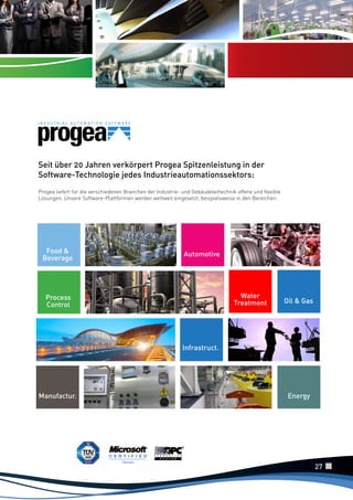Seit über 20 Jahren verkörpert Progea Spitzenleistung in der
Software-Technologie jedes Industrieautomationssektors:
Progea liefert für die verschiedenen Branchen der Industrie- und Gebäudeleittechnik offene und flexible
Lösungen. Unsere Software-Plattformen werden weltweit eingesetzt, beispielsweise in den Bereichen:

Food &
Beverage

Automotive

Water
Treatment

Process
Control

Oil & Gas

Infrastruct.

Manufactur.

Energy

27

 