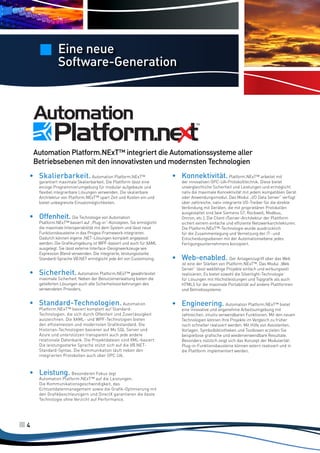 Eine neue
Software-Generation

Automation Platform.NExT™ integriert die Automationssysteme aller
Betriebsebenen mit den innovativsten und modernsten Technologien
•	 Skalierbarkeit. Automation Platform.NExT™

garantiert maximale Skalierbarkeit. Die Plattform lässt eine
einzige Programmierumgebung für modular aufgebaute und
flexibel integrierbare Lösungen verwenden. Die skalierbare
Architektur von Platform.NExT™ spart Zeit und Kosten ein und
bietet unbegrenzte Einsatzmöglichkeiten.

•	 Offenheit. Die Technologie von Automation

Platform.NExT™ basiert auf „Plug-in“-Konzepten. Sie ermöglicht
die maximale Interoperabilität mit dem System und lässt neue
Funktionsbausteine in das Progea-Framework integrieren.
Dadurch können eigene .NET-Lösungen komplett angepasst
werden. Die Grafikumgebung ist WPF-basiert und auch für XAML
ausgelegt. Sie lässt externe Interface-Designwerkzeuge wie
Expression Blend verwenden. Die integrierte, leistungsstarke
Standard-Sprache VB.NET ermöglicht jede Art von Customizing.

•	 Sicherheit. Automation Platform.NExT™ gewährleistet
maximale Sicherheit. Neben der Benutzerverwaltung bieten die
gelieferten Lösungen auch alle Sicherheitsvorkehrungen des
verwendeten Providers.

•	 Standard-Technologien. Automation

Platform.NExT™ basiert komplett auf StandardTechnologien, die sich durch Offenheit und Zuverlässigkeit
auszeichnen. Die XAML- und WPF-Technologien bieten
den effizientesten und modernsten Grafikstandard. Die
Historian-Technologien basieren auf Ms SQL Server und
Azure und unterstützen transparent auch jede andere
relationale Datenbank. Die Projektdateien sind XML-basiert.
Die leistungsstarke Sprache stützt sich auf die VB.NETStandard-Syntax. Die Kommunikation läuft neben den
integrierten Protokollen auch über OPC UA.

•	 Leistung. Besonderen Fokus legt

Automation Platform.NExT™ auf die Leistungen.
Die Kommunikationsgeschwindigkeit, das
Echtzeitdatenmanagement sowie die Grafik-Optimierung mit
den Grafikbeschleunigern und DirectX garantieren die beste
Technologie ohne Verzicht auf Performance.

4

•	 Konnektivität. Platform.NExT™ arbeitet mit

der innovativen OPC-UA-Protokolltechnik. Diese bietet
unvergleichliche Sicherheit und Leistungen und ermöglicht
nativ die maximale Konnektivität mit jedem kompatiblen Gerät
oder Anwendungsmodul. Das Modul „I/O Data Server“ verfügt
über zahlreiche, nativ integrierte I/O-Treiber für die direkte
Verbindung mit Geräten, die mit proprietären Protokollen
ausgestattet sind (wie Siemens S7, Rockwell, Modbus,
Omron, etc.). Die Client-/Server-Architektur der Plattform
sichert extrem einfache und effiziente Netzwerkarchitekturen.
Die Platform.NExT™-Technologie wurde ausdrücklich
für die Zusammenlegung und Vernetzung der IT- und
Entscheidungsebenen mit der Automationsebene jedes
Fertigungsunternehmens konzipiert.

•	 Web-enabled. Der Anlagenzugriff über das Web

ist eine der Stärken von Platform.NExT™. Das Modul „Web
Server“ lässt webfähige Projekte einfach und wirkungsvoll
realisieren. Es bietet sowohl die Silverlight-Technologie
für Lösungen mit Höchstleistungen und Topgrafik als auch
HTML5 für die maximale Portabilität auf andere Plattformen
und Betriebssysteme.

•	 Engineering. Automation Platform.NExT™ bietet

eine innovative und angenehme Arbeitsumgebung mit
zahlreichen, intuitiv verwendbaren Funktionen. Mit den neuen
Technologien können Ihre Projekte im Vergleich zu früher
noch schneller realisiert werden. Mit Hilfe von Assistenten,
Vorlagen, Symbolbibliotheken und Toolboxen erzielen Sie
beispiellose grafische und wiederverwendbare Resultate.
Besonders nützlich zeigt sich das Konzept der Modularität:
Plug-in-Funktionsbausteine können extern realisiert und in
die Plattform implementiert werden.

 