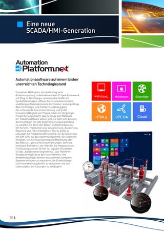 Eine neue
SCADA/HMI-Generation

Automationssoftware auf einem bisher
unerreichten Technologiestand
Innovativer Workspace, komplett integrierte
Arbeitsumgebung, individualisierbares Progea-Framework
mit Plug-in-Technologie, revolutionäre Grafik mit
Symbolbibliotheken, offenes Kommunikationsmodell,
unabhängige Datenpersistenz-Architektur, leistungsfähige
Web-Technologie und Plattformunabhängigkeit:
Die umfassende Branchenerfahrung und große
Innovationsfähigkeit von Progea haben ein ehrgeiziges
Projekt hervorgebracht, das für lange Zeit Maßstäbe
für Industriesoftware setzen wird. Es setzt sich das Ziel,
die Grundlagen für jede Automatisierungsanwendung
zu schaffen. Es deckt den Bedarf an Datenerfassung,
I/O-Servern, Protokollierung, Visualisierung, Auswertung,
Reporting und Plant Intelligence. Hierzu bietet es
Lösungen für Produktionsleitsysteme, für die Steuerung
mit Soft-SPS, für das Alarmmanagement, für DowntimeAnalysen, für die Visualisierung und Bedienung über
das Web etc., ganz ohne Einschränkungen. Denn die
modulare Architektur, die offen für die Integration von
Funktionsbausteinen Dritter ist, legt den Grundstein
für das „kollaborative Engineering“. Das PlattformKonzept ermöglicht es den Unternehmen, ihre
Anwendungsmöglichkeiten auszudehnen, komplexe
Systeme einfacher zu realisieren, die Entwicklungsund Instandhaltungskosten zu reduzieren und den
Lebenszyklus der Lösungen zu verlängern.

6

WPF/XAML

Multitouch

Silverlight

HTML5

OPC UA

Cloud

 