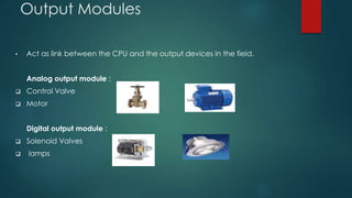 Output Modules 
• Act as link between the CPU and the output devices in the field. 
Analog output module : 
 Control Valve 
 Motor 
Digital output module : 
 Solenoid Valves 
 lamps 
 