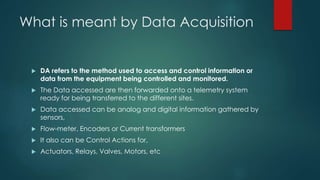 What is meant by Data Acquisition 
 DA refers to the method used to access and control information or 
data from the equipment being controlled and monitored. 
 The Data accessed are then forwarded onto a telemetry system 
ready for being transferred to the different sites. 
 Data accessed can be analog and digital information gathered by 
sensors, 
 Flow-meter, Encoders or Current transformers 
 It also can be Control Actions for, 
 Actuators, Relays, Valves, Motors, etc 
 