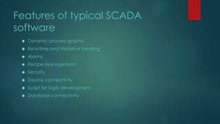 Features of typical SCADA 
software 
 Dynamic process graphic 
 Real-time and Historical trending 
 Alarms 
 Recipe Management 
 Security 
 Device connectivity 
 Script for logic development 
 Database connectivity 
 